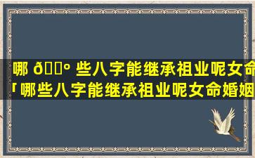 哪 🐺 些八字能继承祖业呢女命「哪些八字能继承祖业呢女命婚姻」